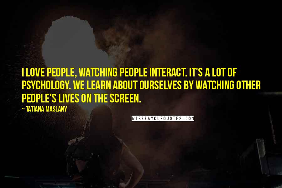 Tatiana Maslany Quotes: I love people, watching people interact. It's a lot of psychology. We learn about ourselves by watching other people's lives on the screen.