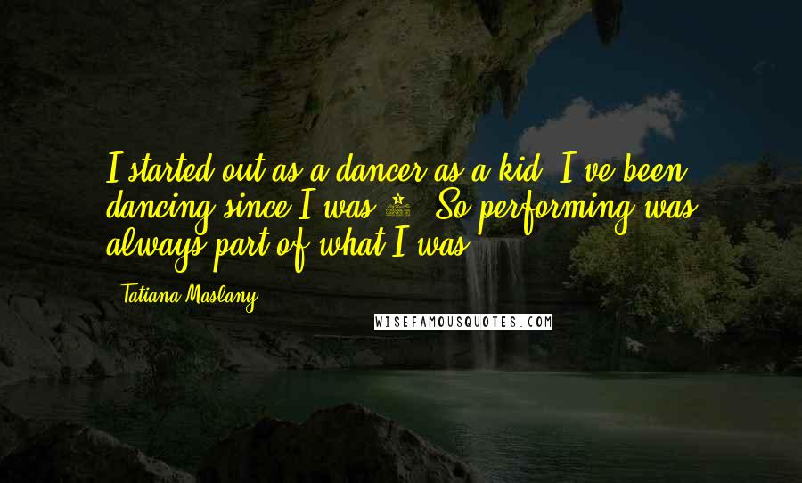 Tatiana Maslany Quotes: I started out as a dancer as a kid; I've been dancing since I was 4. So performing was always part of what I was.