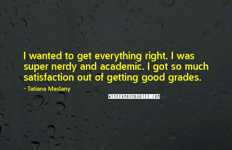 Tatiana Maslany Quotes: I wanted to get everything right. I was super nerdy and academic. I got so much satisfaction out of getting good grades.