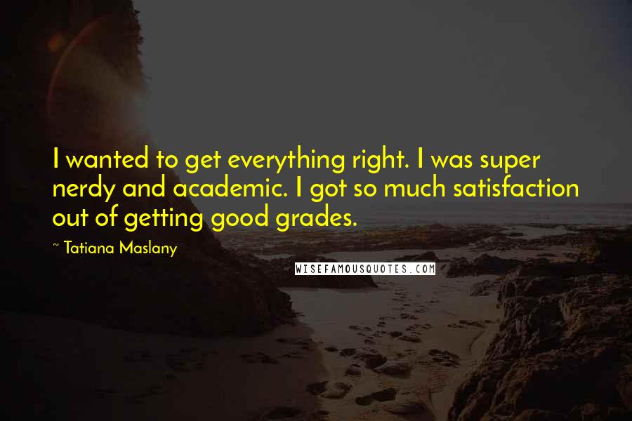 Tatiana Maslany Quotes: I wanted to get everything right. I was super nerdy and academic. I got so much satisfaction out of getting good grades.