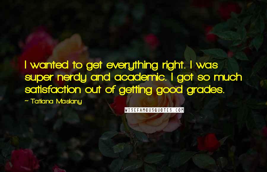 Tatiana Maslany Quotes: I wanted to get everything right. I was super nerdy and academic. I got so much satisfaction out of getting good grades.