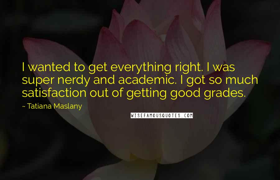 Tatiana Maslany Quotes: I wanted to get everything right. I was super nerdy and academic. I got so much satisfaction out of getting good grades.