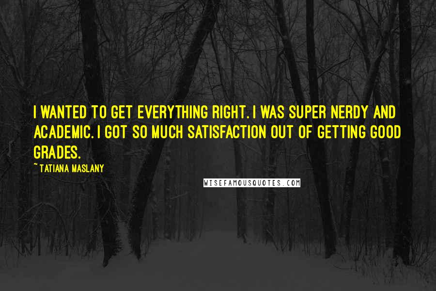 Tatiana Maslany Quotes: I wanted to get everything right. I was super nerdy and academic. I got so much satisfaction out of getting good grades.