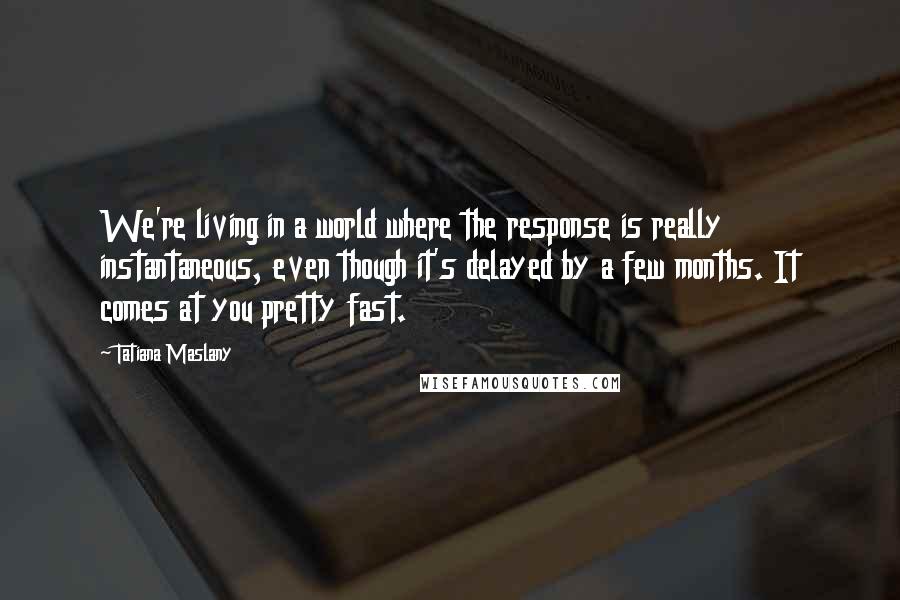 Tatiana Maslany Quotes: We're living in a world where the response is really instantaneous, even though it's delayed by a few months. It comes at you pretty fast.