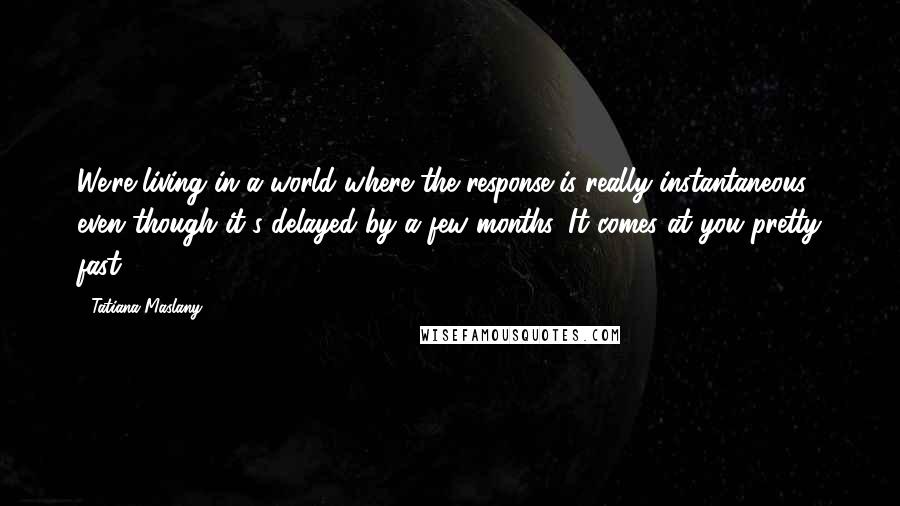 Tatiana Maslany Quotes: We're living in a world where the response is really instantaneous, even though it's delayed by a few months. It comes at you pretty fast.