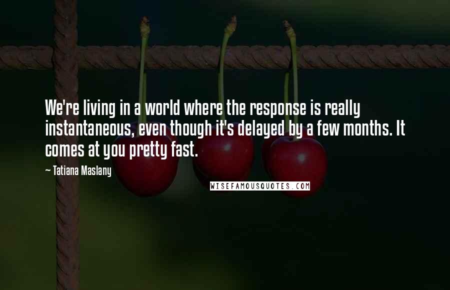 Tatiana Maslany Quotes: We're living in a world where the response is really instantaneous, even though it's delayed by a few months. It comes at you pretty fast.