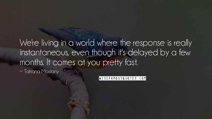 Tatiana Maslany Quotes: We're living in a world where the response is really instantaneous, even though it's delayed by a few months. It comes at you pretty fast.