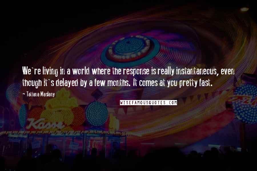 Tatiana Maslany Quotes: We're living in a world where the response is really instantaneous, even though it's delayed by a few months. It comes at you pretty fast.