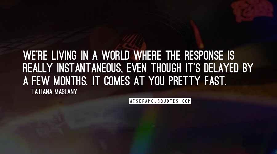 Tatiana Maslany Quotes: We're living in a world where the response is really instantaneous, even though it's delayed by a few months. It comes at you pretty fast.