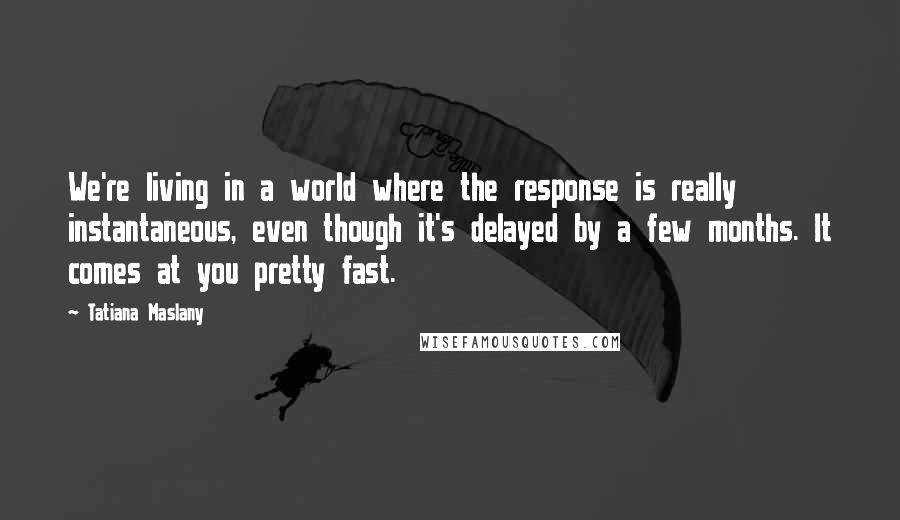 Tatiana Maslany Quotes: We're living in a world where the response is really instantaneous, even though it's delayed by a few months. It comes at you pretty fast.