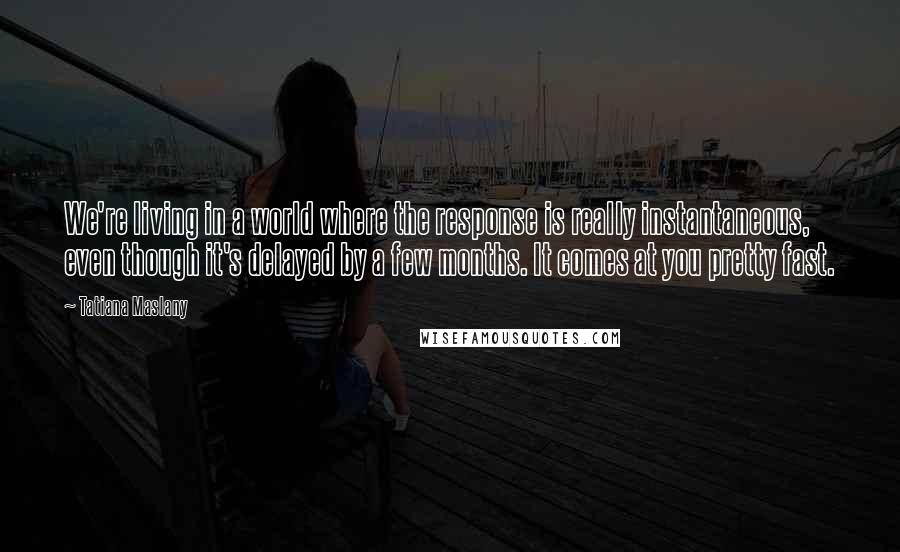 Tatiana Maslany Quotes: We're living in a world where the response is really instantaneous, even though it's delayed by a few months. It comes at you pretty fast.