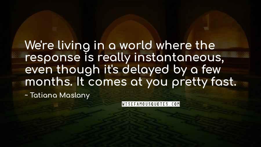 Tatiana Maslany Quotes: We're living in a world where the response is really instantaneous, even though it's delayed by a few months. It comes at you pretty fast.