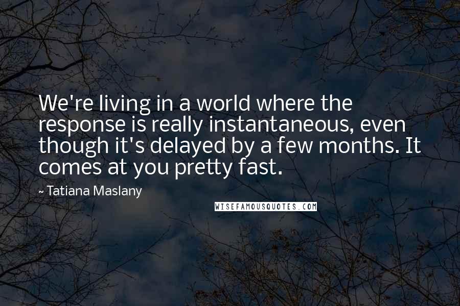 Tatiana Maslany Quotes: We're living in a world where the response is really instantaneous, even though it's delayed by a few months. It comes at you pretty fast.