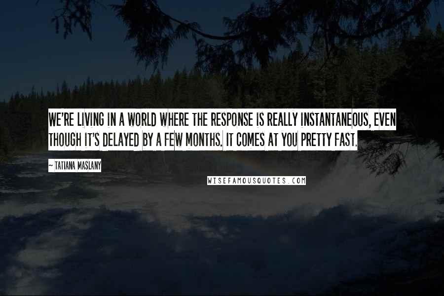 Tatiana Maslany Quotes: We're living in a world where the response is really instantaneous, even though it's delayed by a few months. It comes at you pretty fast.