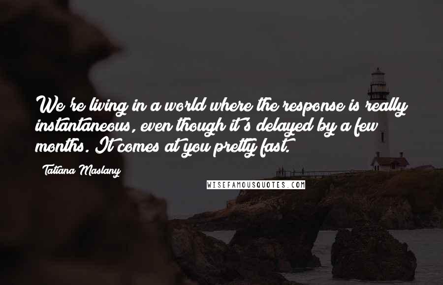 Tatiana Maslany Quotes: We're living in a world where the response is really instantaneous, even though it's delayed by a few months. It comes at you pretty fast.