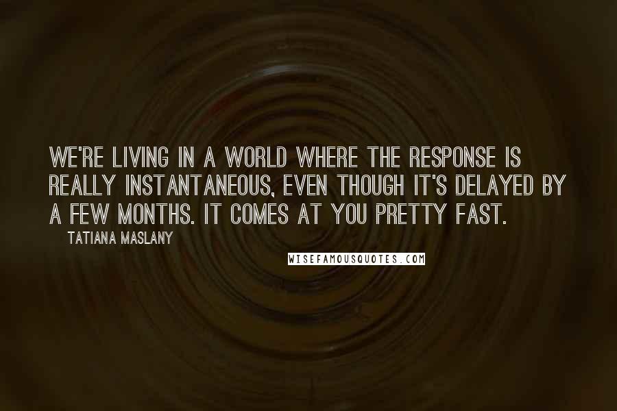 Tatiana Maslany Quotes: We're living in a world where the response is really instantaneous, even though it's delayed by a few months. It comes at you pretty fast.