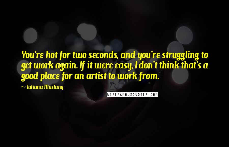 Tatiana Maslany Quotes: You're hot for two seconds, and you're struggling to get work again. If it were easy, I don't think that's a good place for an artist to work from.