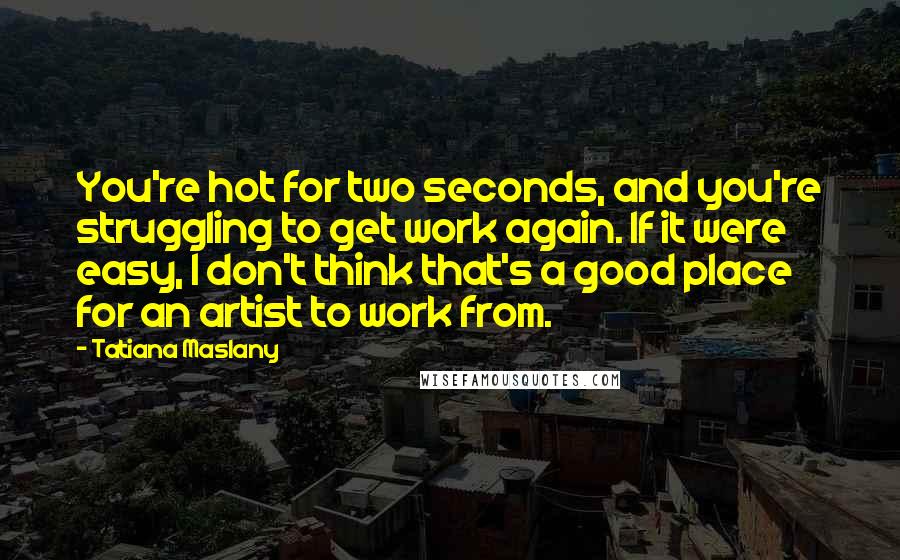 Tatiana Maslany Quotes: You're hot for two seconds, and you're struggling to get work again. If it were easy, I don't think that's a good place for an artist to work from.