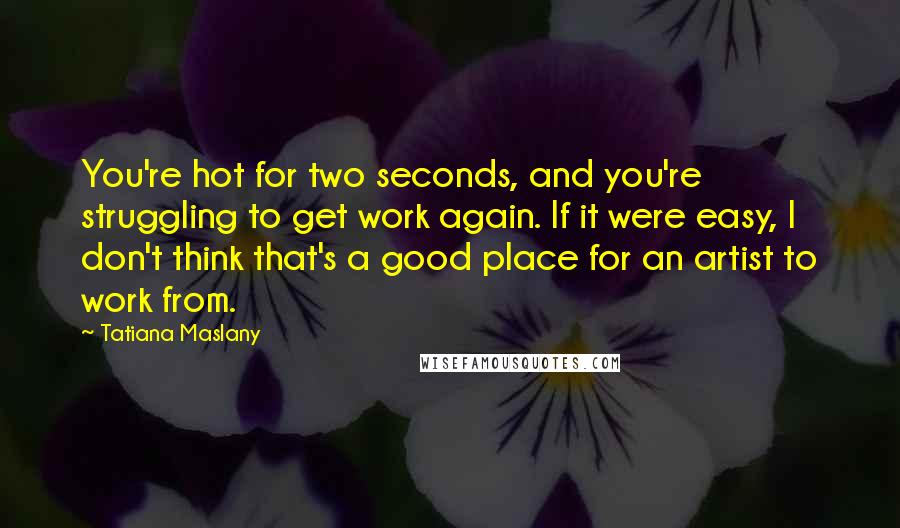 Tatiana Maslany Quotes: You're hot for two seconds, and you're struggling to get work again. If it were easy, I don't think that's a good place for an artist to work from.