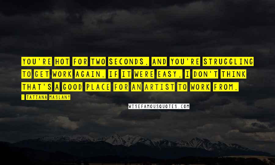 Tatiana Maslany Quotes: You're hot for two seconds, and you're struggling to get work again. If it were easy, I don't think that's a good place for an artist to work from.