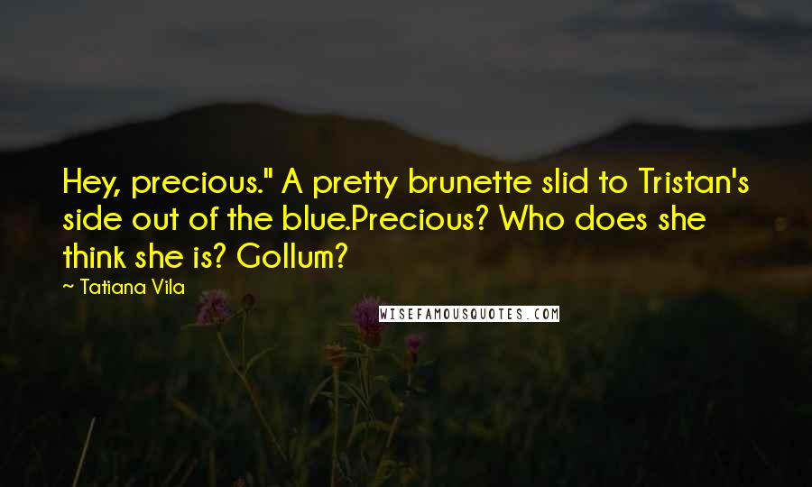 Tatiana Vila Quotes: Hey, precious." A pretty brunette slid to Tristan's side out of the blue.Precious? Who does she think she is? Gollum?
