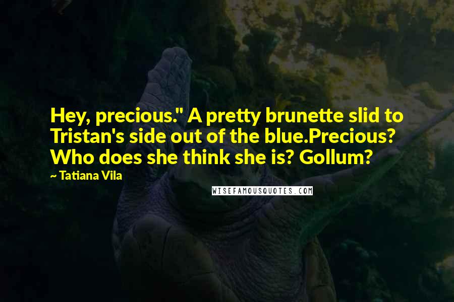 Tatiana Vila Quotes: Hey, precious." A pretty brunette slid to Tristan's side out of the blue.Precious? Who does she think she is? Gollum?