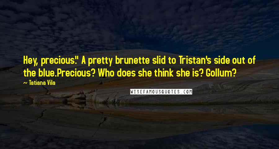 Tatiana Vila Quotes: Hey, precious." A pretty brunette slid to Tristan's side out of the blue.Precious? Who does she think she is? Gollum?