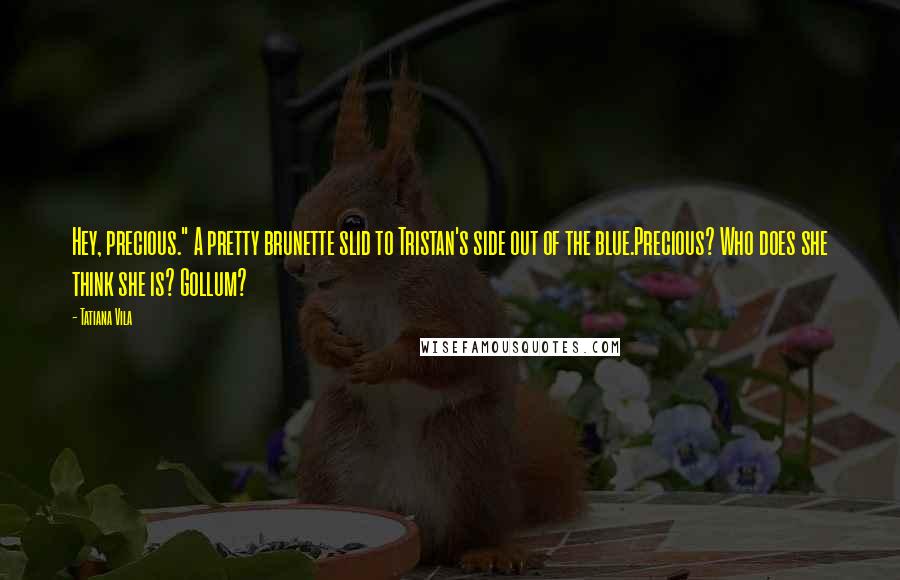 Tatiana Vila Quotes: Hey, precious." A pretty brunette slid to Tristan's side out of the blue.Precious? Who does she think she is? Gollum?