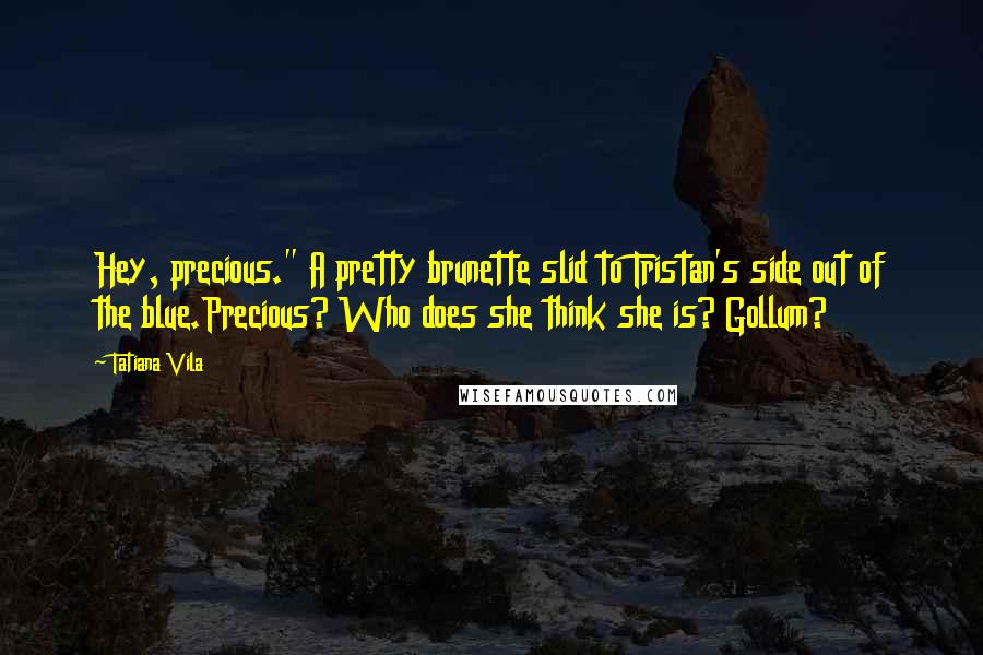 Tatiana Vila Quotes: Hey, precious." A pretty brunette slid to Tristan's side out of the blue.Precious? Who does she think she is? Gollum?