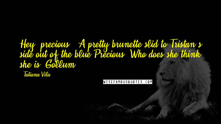 Tatiana Vila Quotes: Hey, precious." A pretty brunette slid to Tristan's side out of the blue.Precious? Who does she think she is? Gollum?