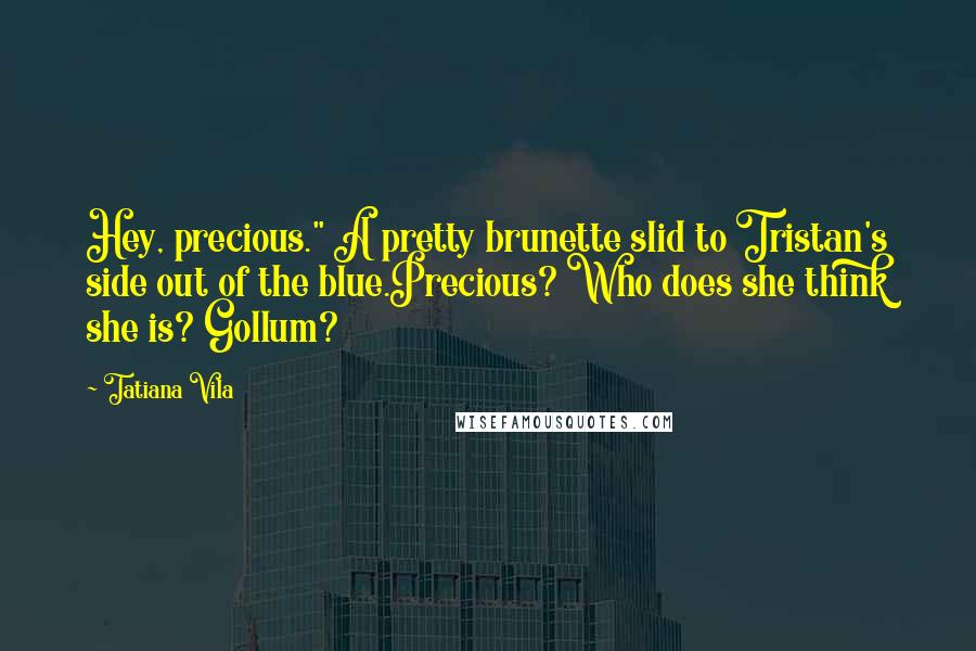 Tatiana Vila Quotes: Hey, precious." A pretty brunette slid to Tristan's side out of the blue.Precious? Who does she think she is? Gollum?