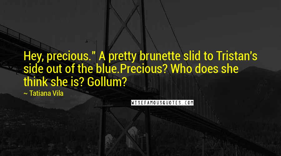 Tatiana Vila Quotes: Hey, precious." A pretty brunette slid to Tristan's side out of the blue.Precious? Who does she think she is? Gollum?