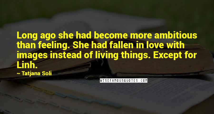 Tatjana Soli Quotes: Long ago she had become more ambitious than feeling. She had fallen in love with images instead of living things. Except for Linh.