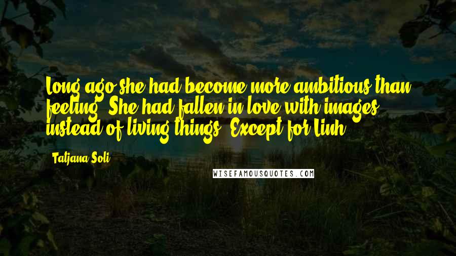 Tatjana Soli Quotes: Long ago she had become more ambitious than feeling. She had fallen in love with images instead of living things. Except for Linh.