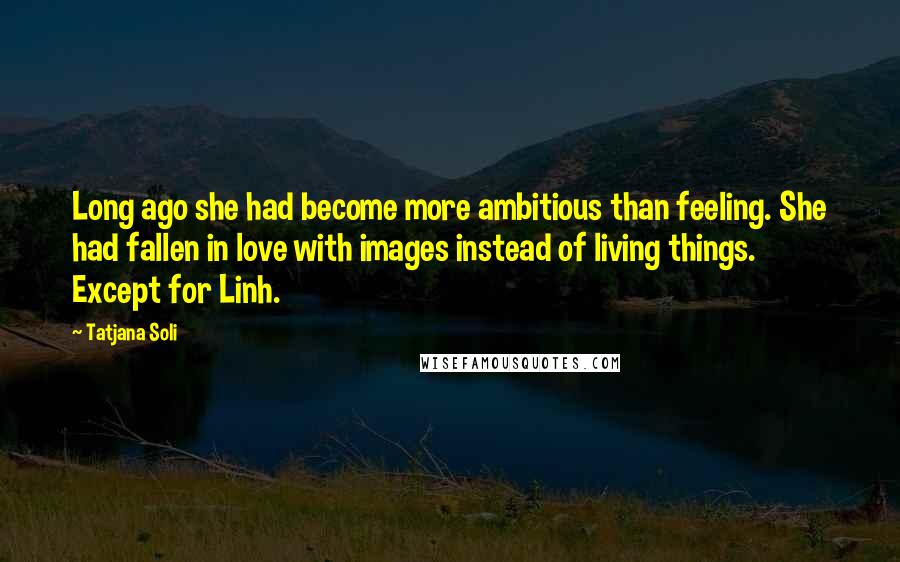 Tatjana Soli Quotes: Long ago she had become more ambitious than feeling. She had fallen in love with images instead of living things. Except for Linh.