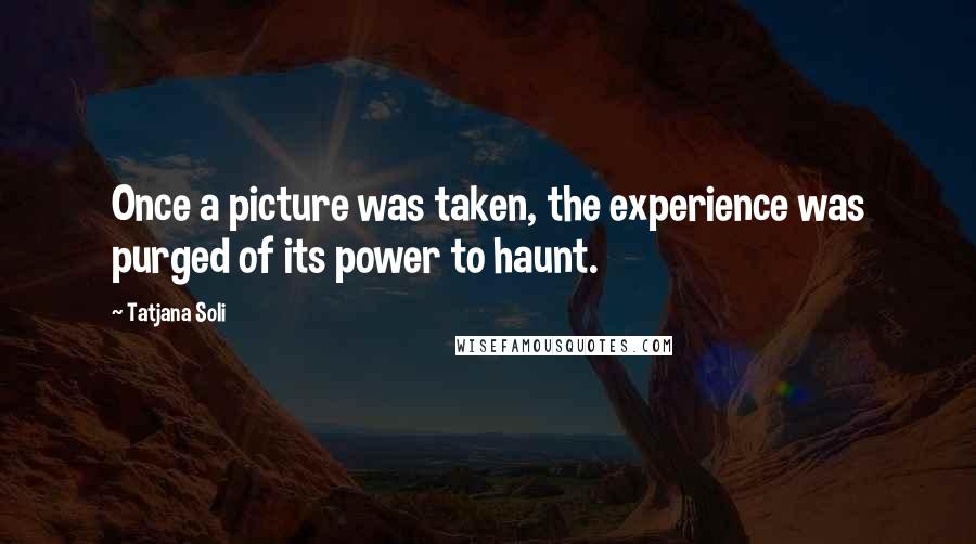 Tatjana Soli Quotes: Once a picture was taken, the experience was purged of its power to haunt.