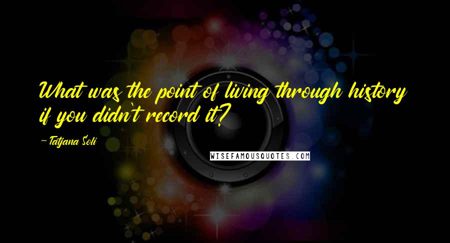 Tatjana Soli Quotes: What was the point of living through history if you didn't record it?