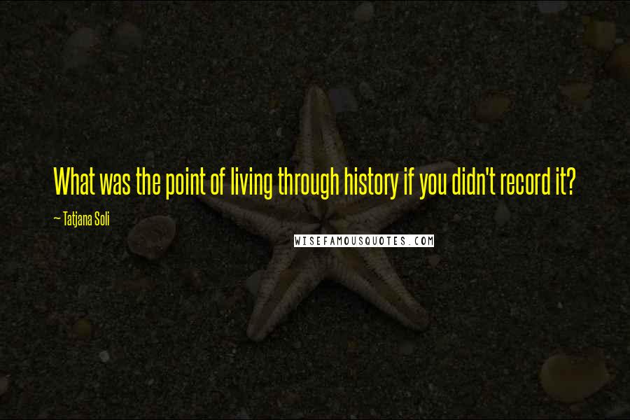 Tatjana Soli Quotes: What was the point of living through history if you didn't record it?