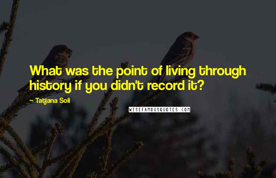 Tatjana Soli Quotes: What was the point of living through history if you didn't record it?