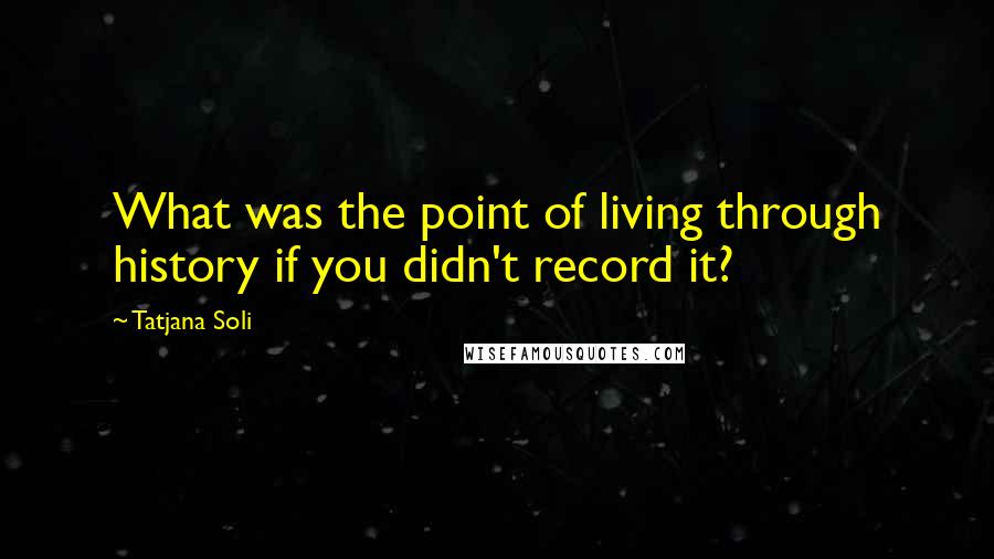 Tatjana Soli Quotes: What was the point of living through history if you didn't record it?