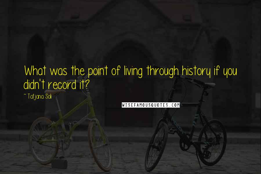 Tatjana Soli Quotes: What was the point of living through history if you didn't record it?