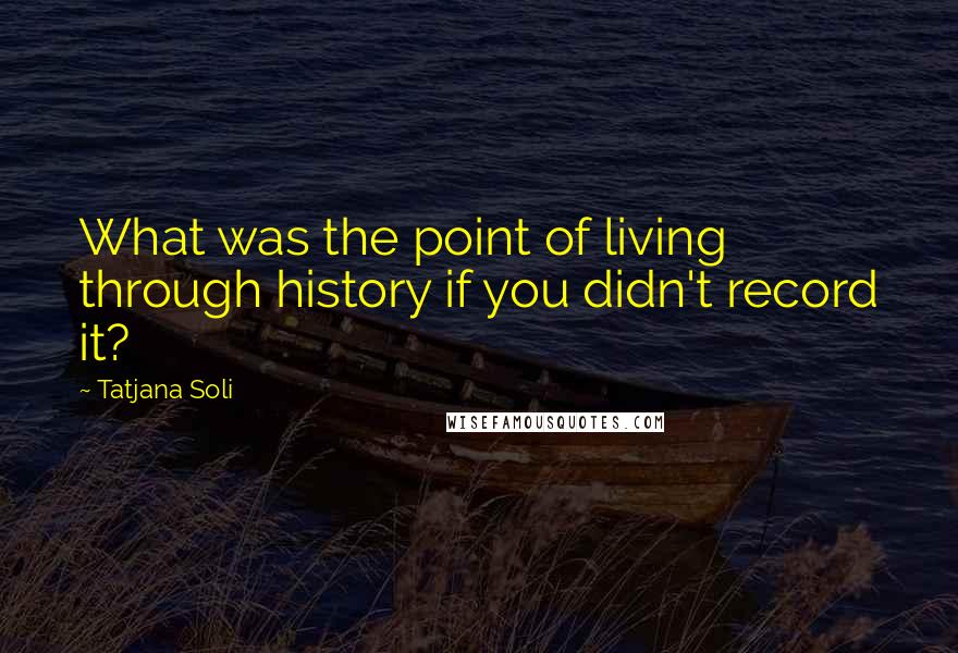 Tatjana Soli Quotes: What was the point of living through history if you didn't record it?