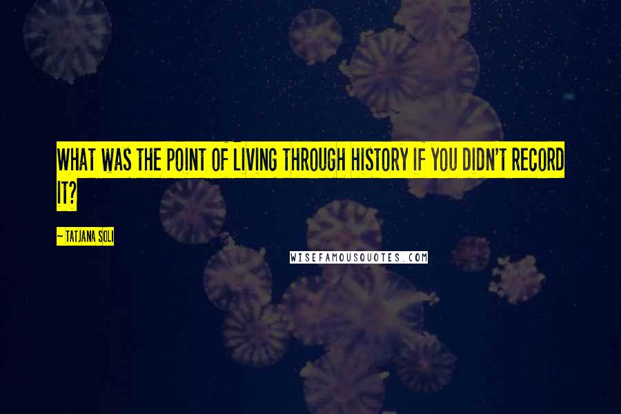 Tatjana Soli Quotes: What was the point of living through history if you didn't record it?