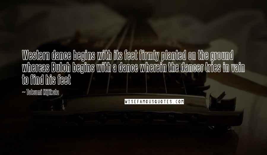 Tatsumi Hijikata Quotes: Western dance begins with its feet firmly planted on the ground whereas Butoh begins with a dance wherein the dancer tries in vain to find his feet