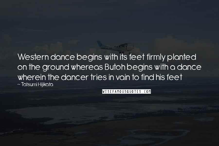 Tatsumi Hijikata Quotes: Western dance begins with its feet firmly planted on the ground whereas Butoh begins with a dance wherein the dancer tries in vain to find his feet