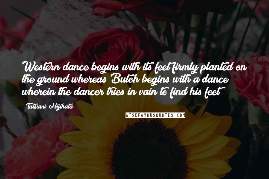 Tatsumi Hijikata Quotes: Western dance begins with its feet firmly planted on the ground whereas Butoh begins with a dance wherein the dancer tries in vain to find his feet