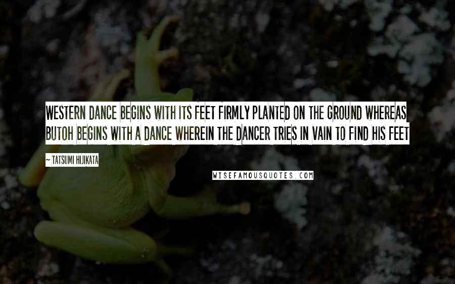 Tatsumi Hijikata Quotes: Western dance begins with its feet firmly planted on the ground whereas Butoh begins with a dance wherein the dancer tries in vain to find his feet