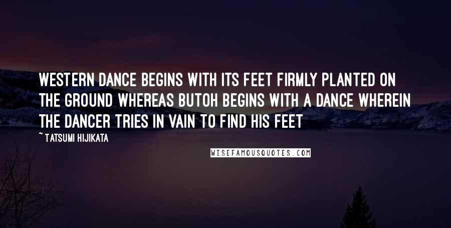 Tatsumi Hijikata Quotes: Western dance begins with its feet firmly planted on the ground whereas Butoh begins with a dance wherein the dancer tries in vain to find his feet