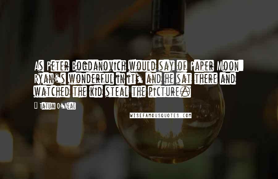 Tatum O'Neal Quotes: As Peter Bogdanovich would say of Paper Moon: Ryan's wonderful in it, and he sat there and watched the kid steal the picture.