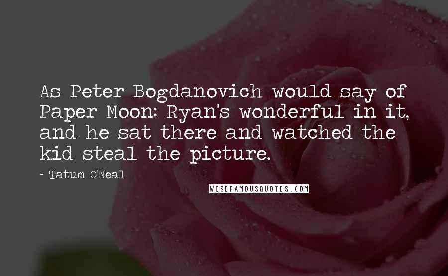 Tatum O'Neal Quotes: As Peter Bogdanovich would say of Paper Moon: Ryan's wonderful in it, and he sat there and watched the kid steal the picture.